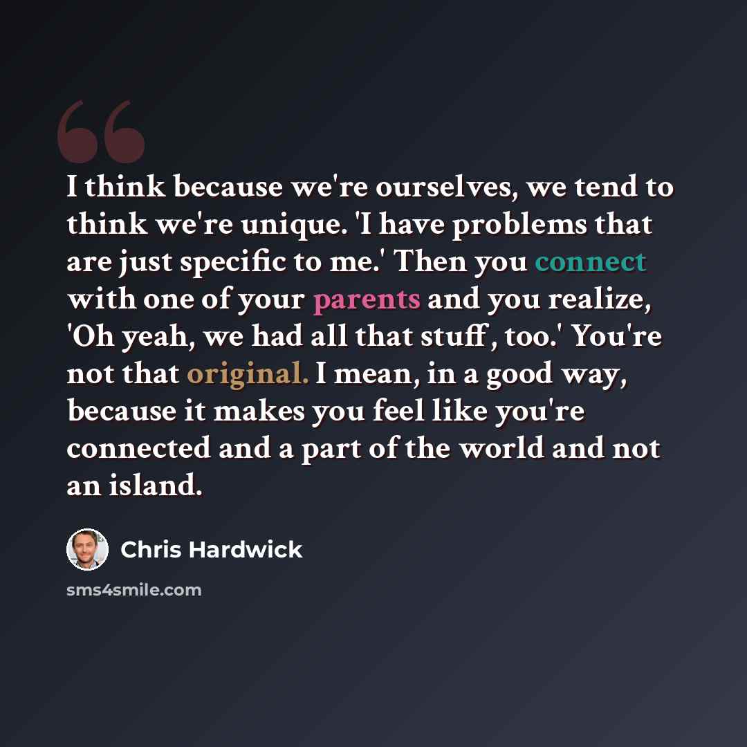 “I think because we're ourselves, we tend to think we're unique. 'I have problems that are just specific to me.' Then you connect with one of your parents and you realize, 'Oh yeah, we had all that stuff, too.' You're not that original. I mean, in a good way, because it makes you feel like you're…” quote by Chris Hardwick