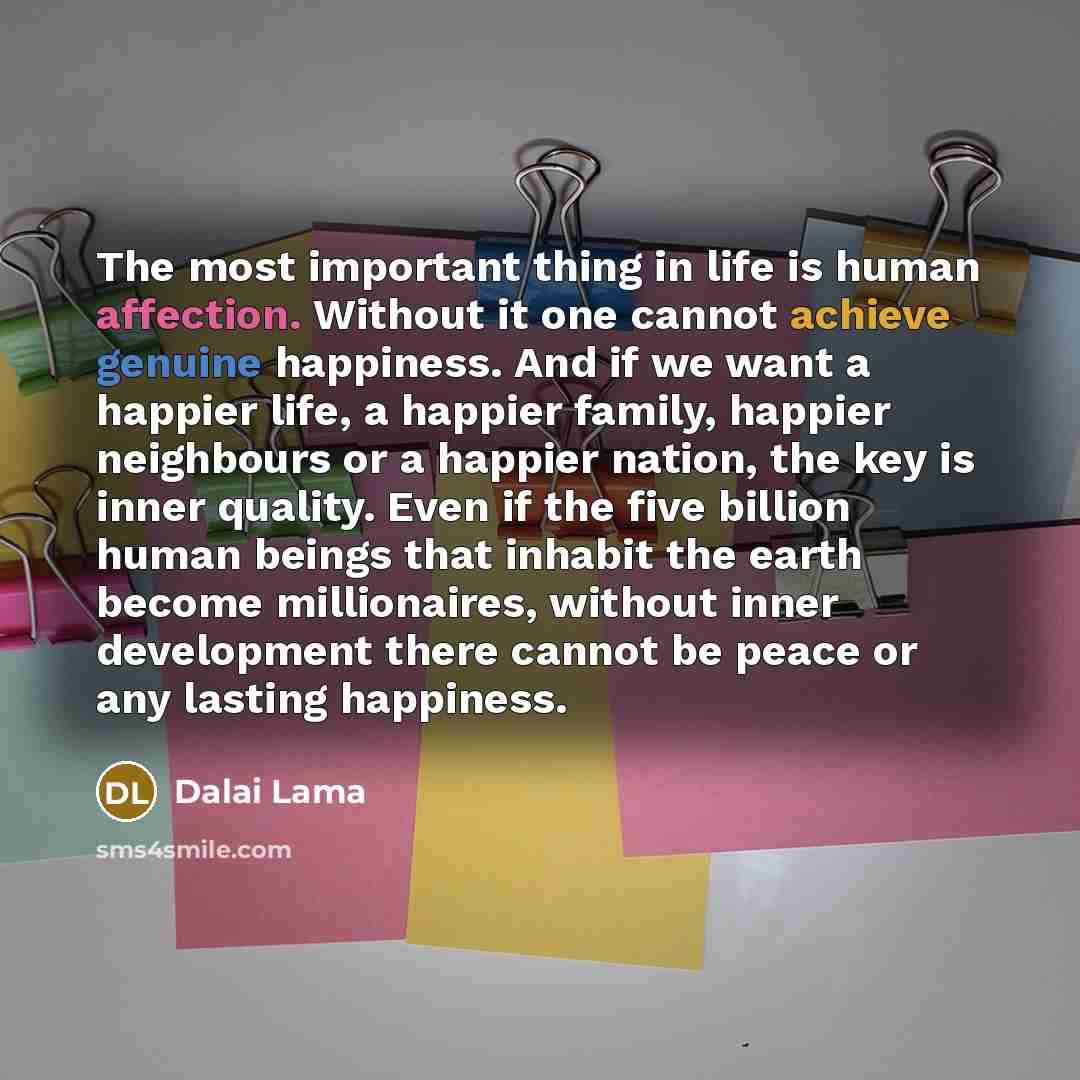 “The most important thing in life is human affection. Without it one cannot achieve genuine happiness. And if we want a happier life, a happier family, happier neighbours or a happier nation, the key is inner quality. Even if the five billion human beings that inhabit the earth become millionaires…” quote by Dalai Lama
