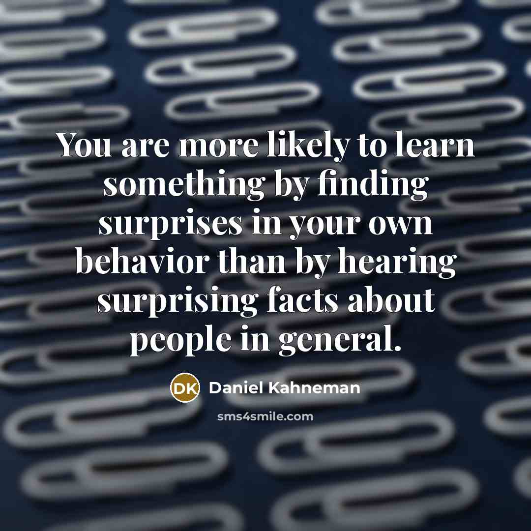 “You are more likely to learn something by finding surprises in your own behavior than by hearing surprising facts about people in general.” quote by Daniel Kahneman