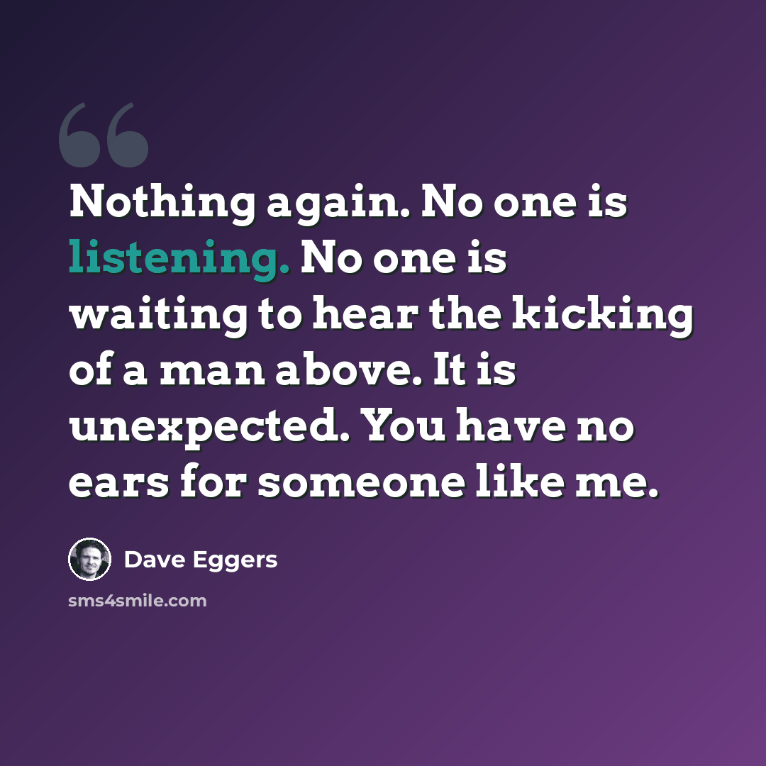 “Nothing again. No one is listening. No one is waiting to hear the kicking of a man above. It is unexpected. You have no ears for someone like me.” quote by Dave Eggers