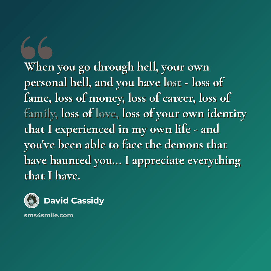 “When you go through hell, your own personal hell, and you have lost - loss of fame, loss of money, loss of career, loss of family, loss of love, loss of your own identity that I experienced in my own life - and you've been able to face the demons that have haunted you... I appreciate everything…” quote by David Cassidy