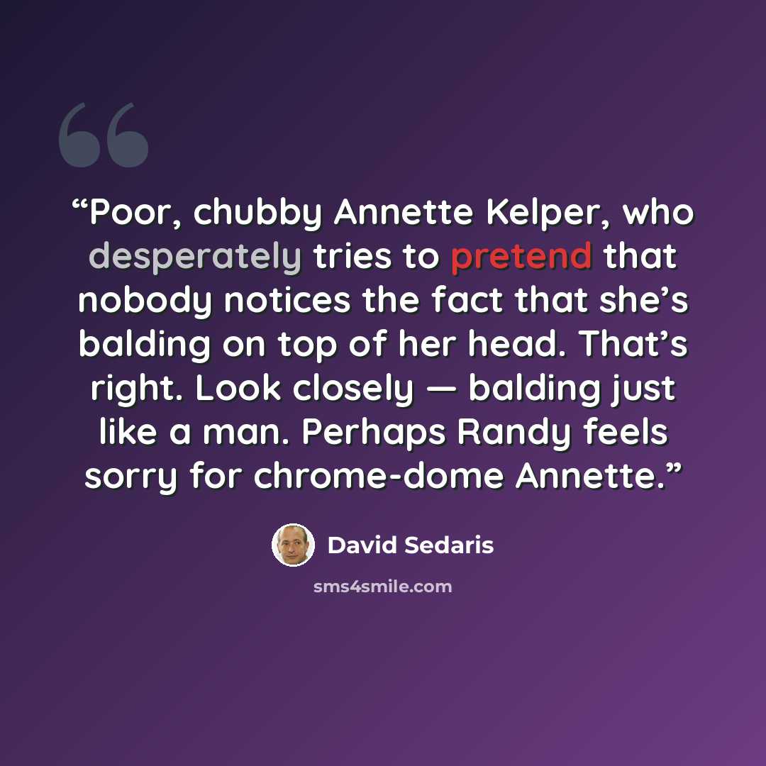 “Poor, chubby Annette Kelper, who desperately tries to pretend that nobody notices the fact that she’s balding on top of her head. That’s right. Look closely — balding just like a man. Perhaps Randy feels sorry for chrome-dome Annette.” quote by David Sedaris