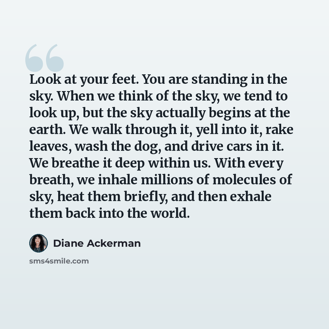“Look at your feet. You are standing in the sky. When we think of the sky, we tend to look up, but the sky actually begins at the earth. We walk through it, yell into it, rake leaves, wash the dog, and drive cars in it. We breathe it deep within us. With every breath, we inhale millions of…” quote by Diane Ackerman
