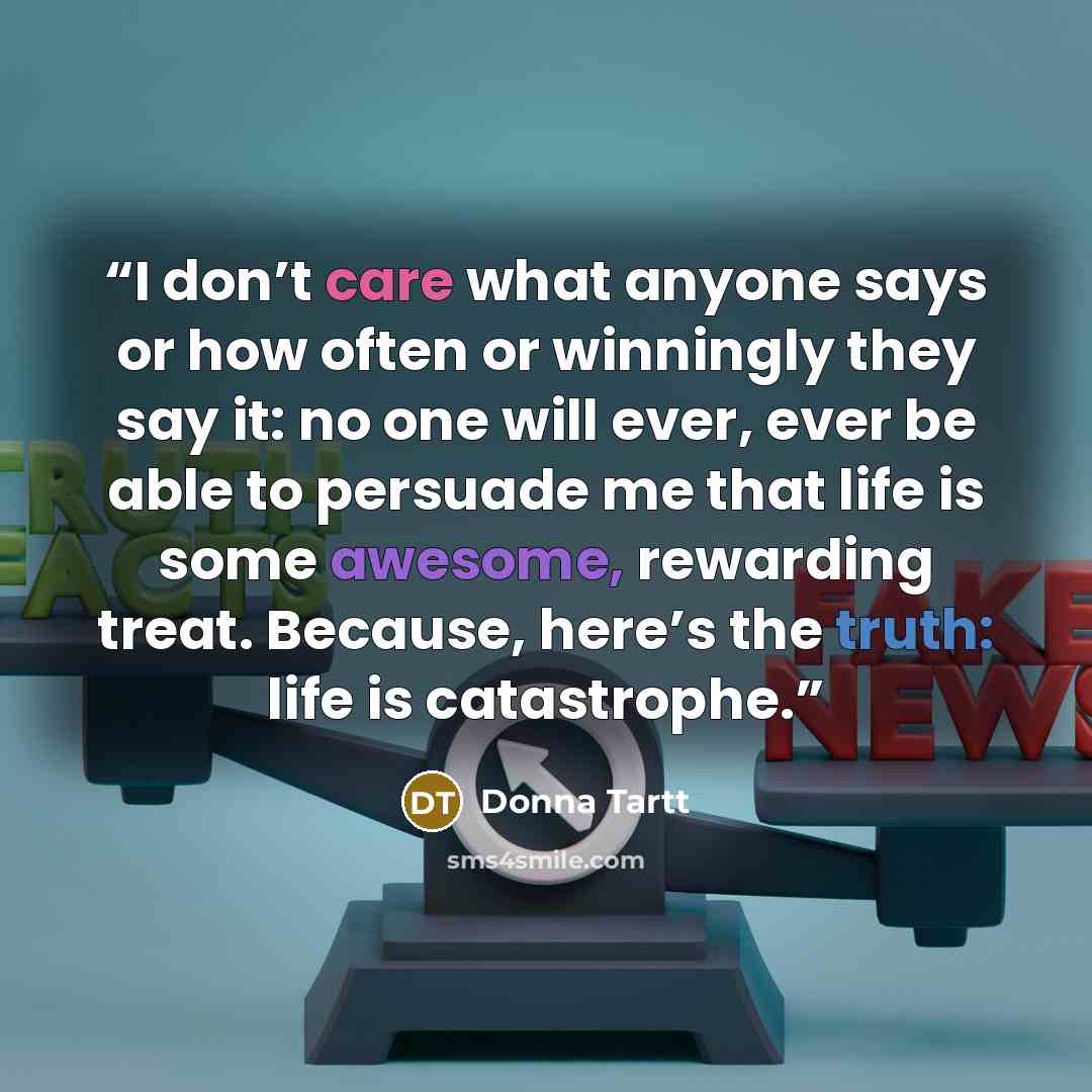“I don’t care what anyone says or how often or winningly they say it: no one will ever, ever be able to persuade me that life is some awesome, rewarding treat. Because, here’s the truth: life is catastrophe.” quote by Donna Tartt