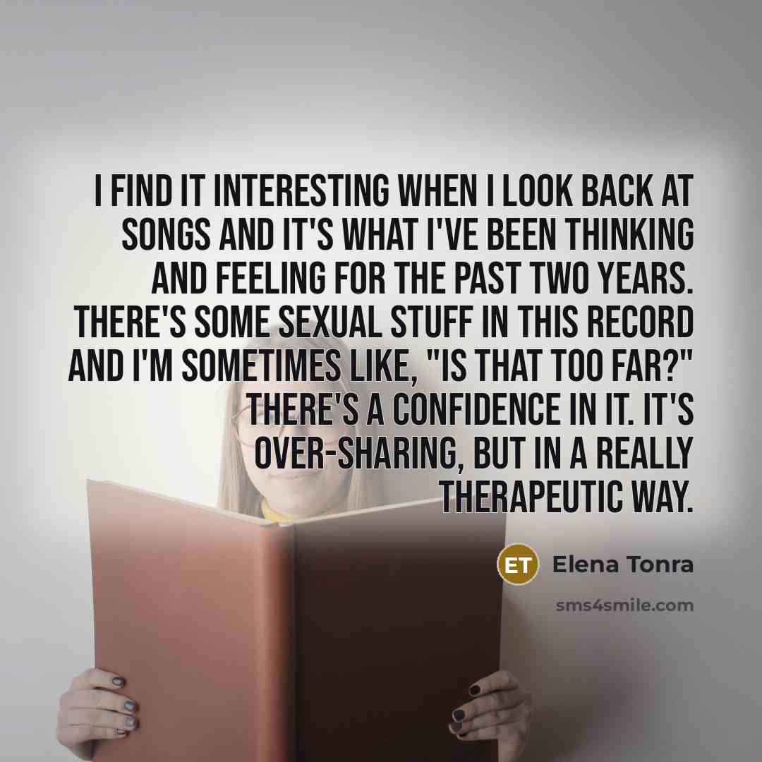 “I find it interesting when I look back at songs and it's what I've been thinking and feeling for the past two years. There's some sexual stuff in this record and I'm sometimes like, "Is that too far?" There's a confidence in it. It's over-sharing, but in a really therapeutic way.” quote by Elena Tonra