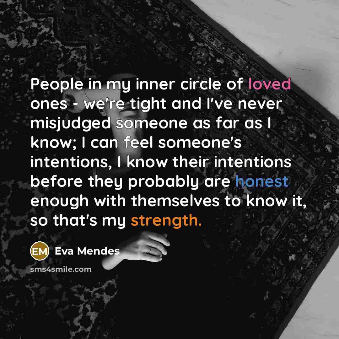 “People in my inner circle of loved ones - we're tight and I've never misjudged someone as far as I know; I can feel someone's intentions, I know their intentions before they probably are honest enough with themselves to know it, so that's my strength.” quote by Eva Mendes