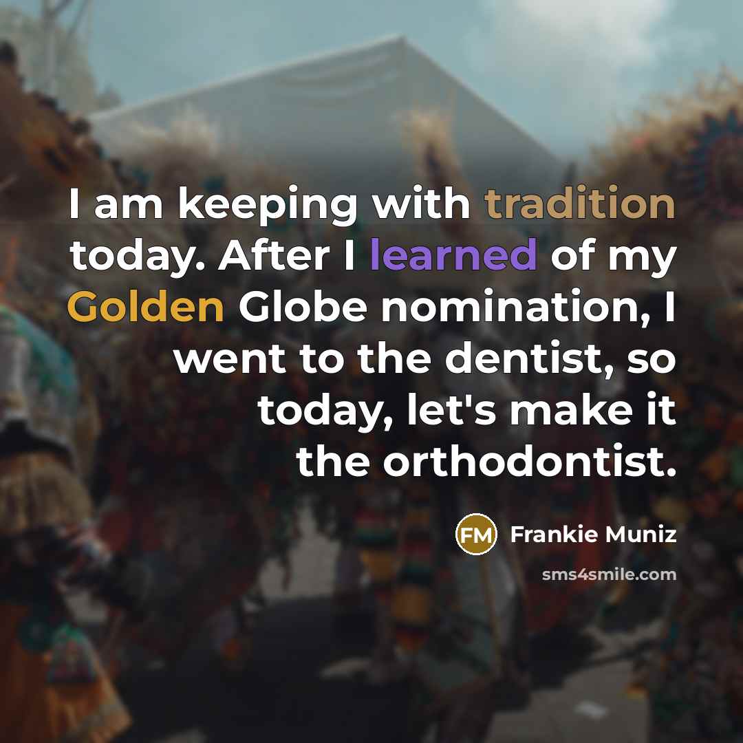 “I am keeping with tradition today. After I learned of my Golden Globe nomination, I went to the dentist, so today, let's make it the orthodontist.” quote by Frankie Muniz