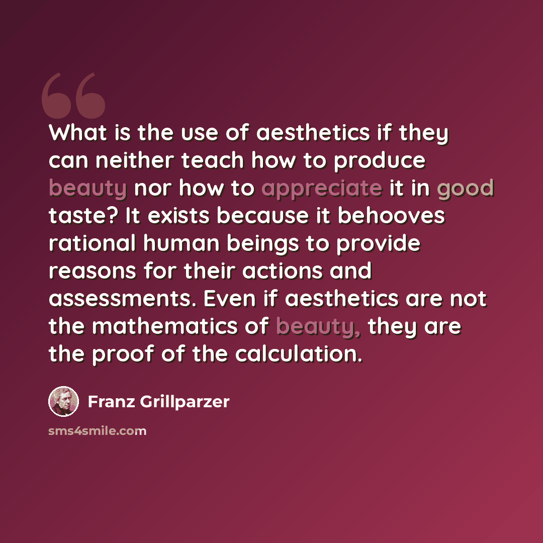 “What is the use of aesthetics if they can neither teach how to produce beauty nor how to appreciate it in good taste? It exists because it behooves rational human beings to provide reasons for their actions and assessments. Even if aesthetics are not the mathematics of beauty, they are the proof…” quote by Franz Grillparzer