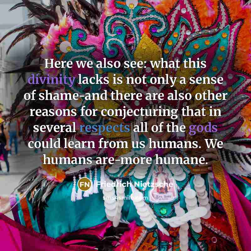 “Here we also see: what this divinity lacks is not only a sense of shame-and there are also other reasons for conjecturing that in several respects all of the gods could learn from us humans. We humans are-more humane.” quote by Friedrich Nietzsche