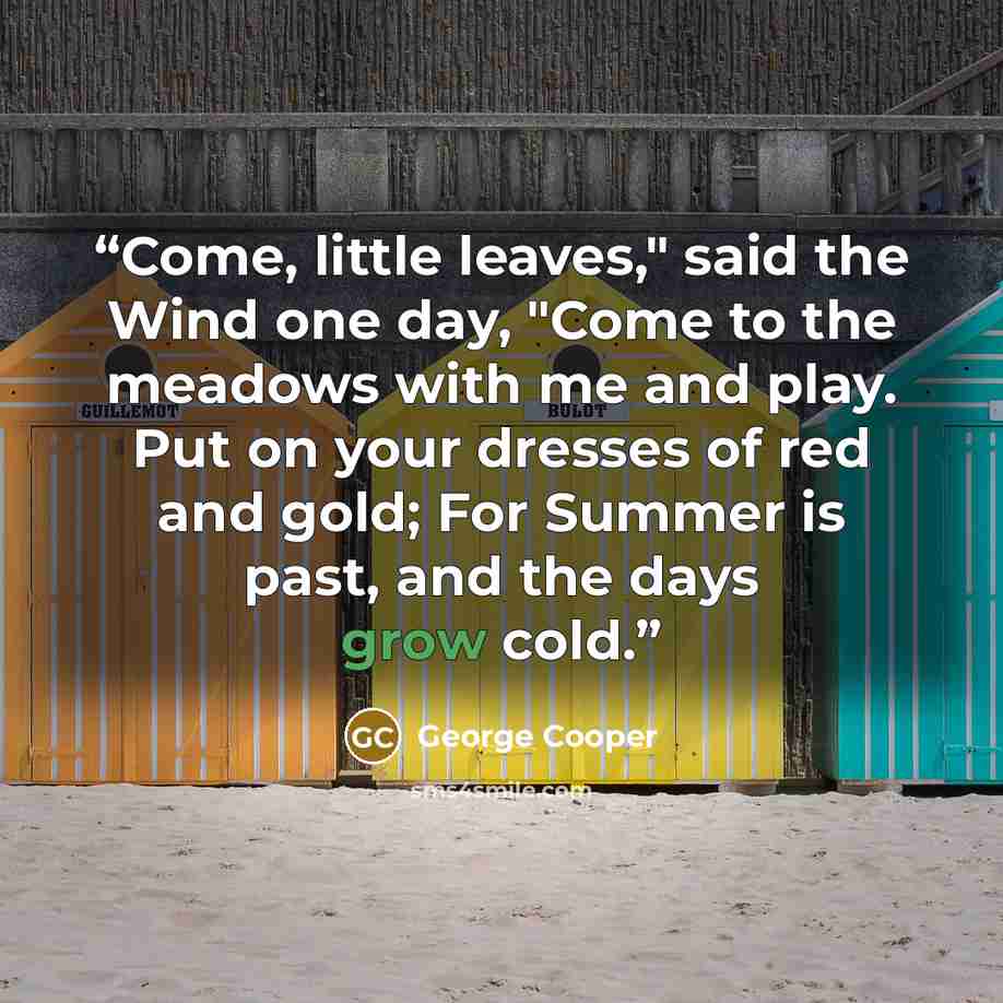 “Come, little leaves," said the Wind one day, "Come to the meadows with me and play. Put on your dresses of red and gold; For Summer is past, and the days grow cold.” quote by George Cooper