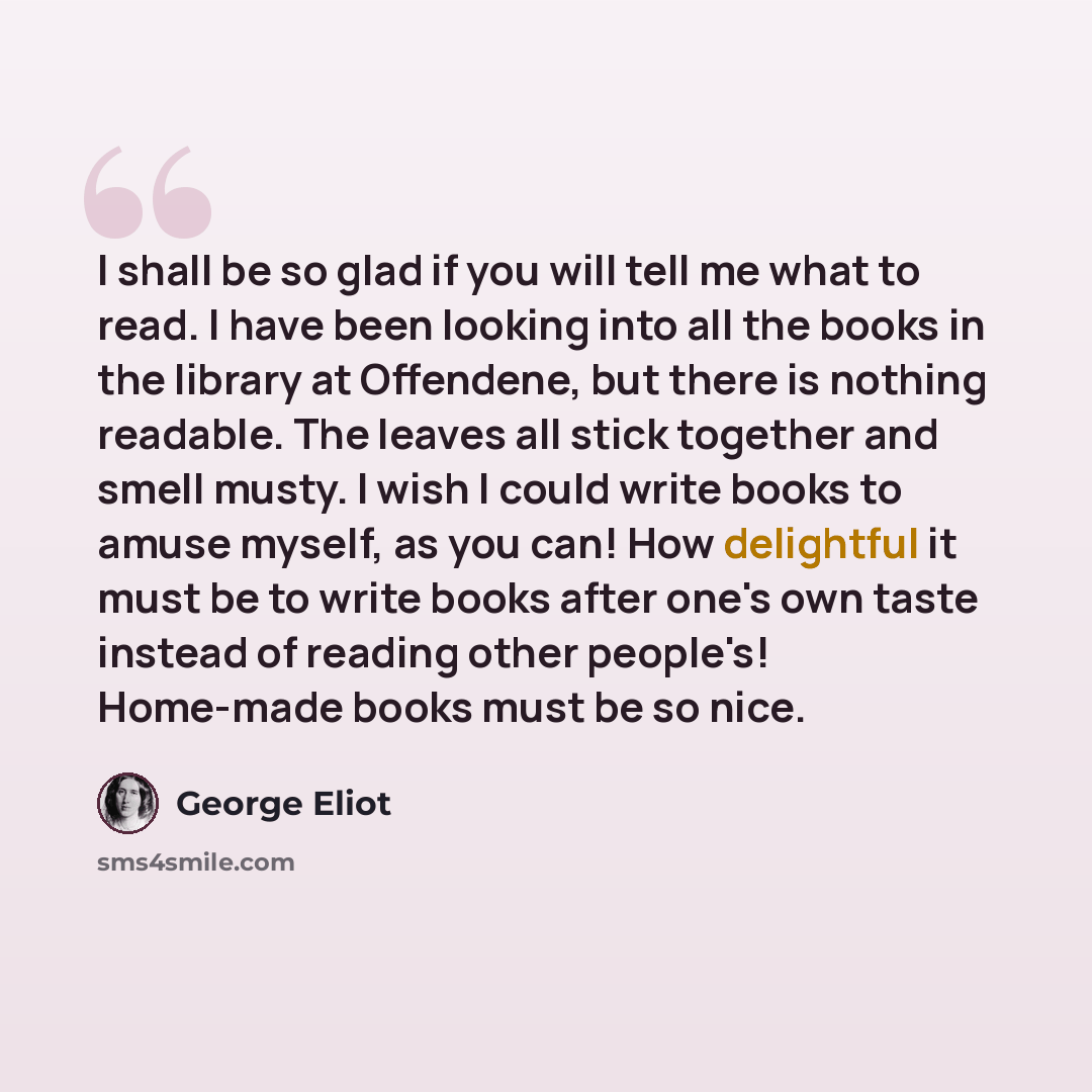 “I shall be so glad if you will tell me what to read. I have been looking into all the books in the library at Offendene, but there is nothing readable. The leaves all stick together and smell musty. I wish I could write books to amuse myself, as you can! How delightful it must be to write books…” quote by George Eliot
