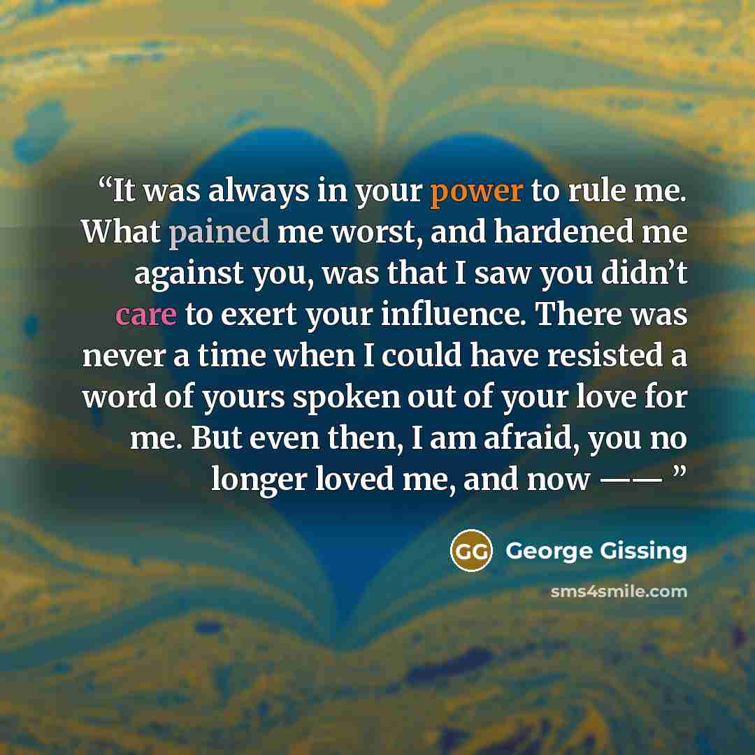 “It was always in your power to rule me. What pained me worst, and hardened me against you, was that I saw you didn’t care to exert your influence. There was never a time when I could have resisted a word of yours spoken out of your love for me. But even then, I am afraid, you no longer loved me…” quote by George Gissing