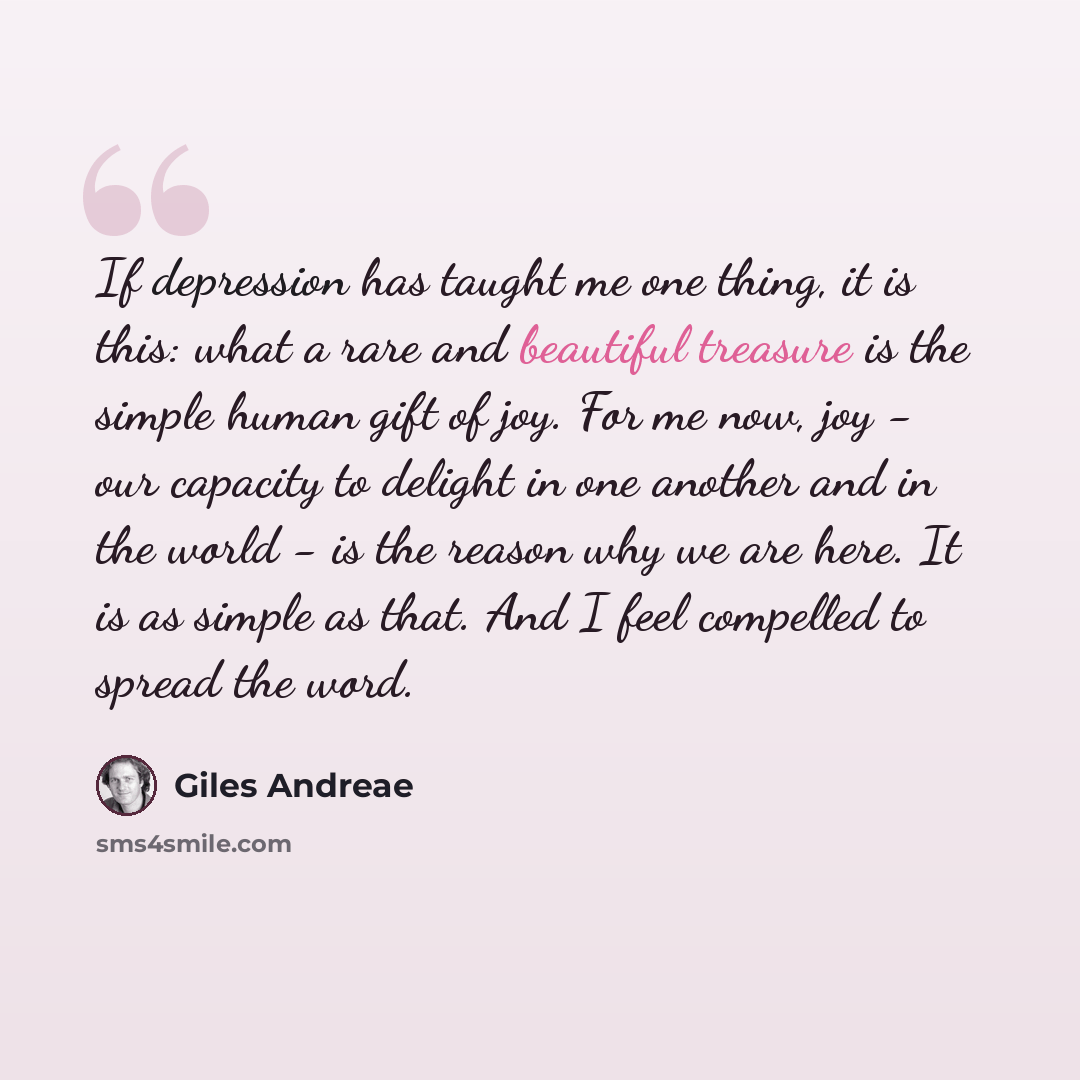 “If depression has taught me one thing, it is this: what a rare and beautiful treasure is the simple human gift of joy. For me now, joy - our capacity to delight in one another and in the world - is the reason why we are here. It is as simple as that. And I feel compelled to spread the word.” quote by Giles Andreae