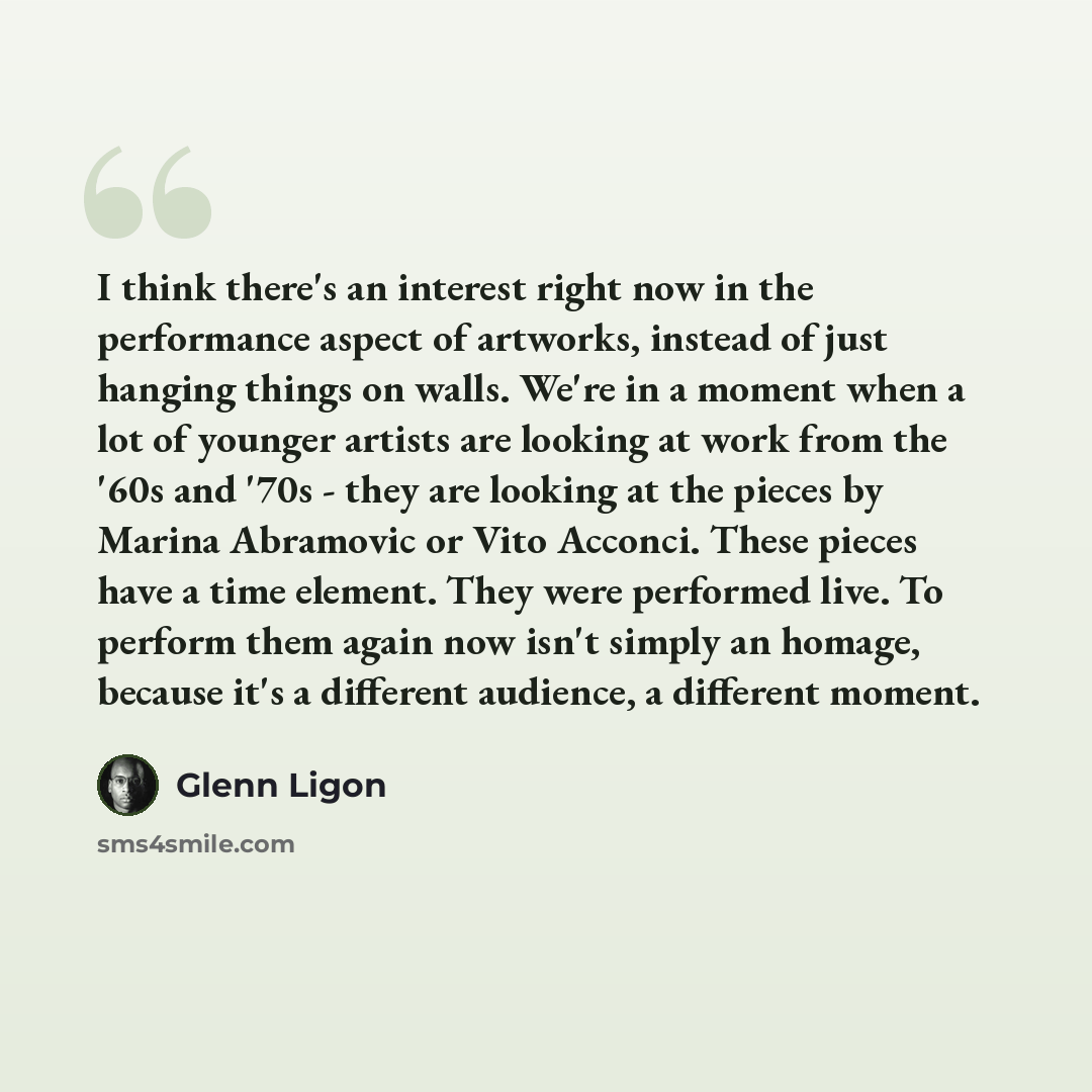 “I think there's an interest right now in the performance aspect of artworks, instead of just hanging things on walls. We're in a moment when a lot of younger artists are looking at work from the '60s and '70s - they are looking at the pieces by Marina Abramovic or Vito Acconci. These pieces have a…” quote by Glenn Ligon