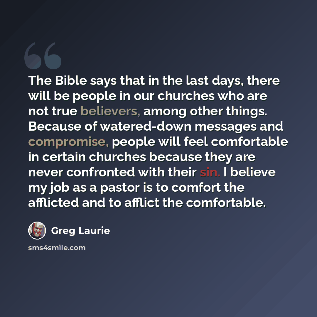 “The Bible says that in the last days, there will be people in our churches who are not true believers, among other things. Because of watered-down messages and compromise, people will feel comfortable in certain churches because they are never confronted with their sin. I believe my job as a…” quote by Greg Laurie