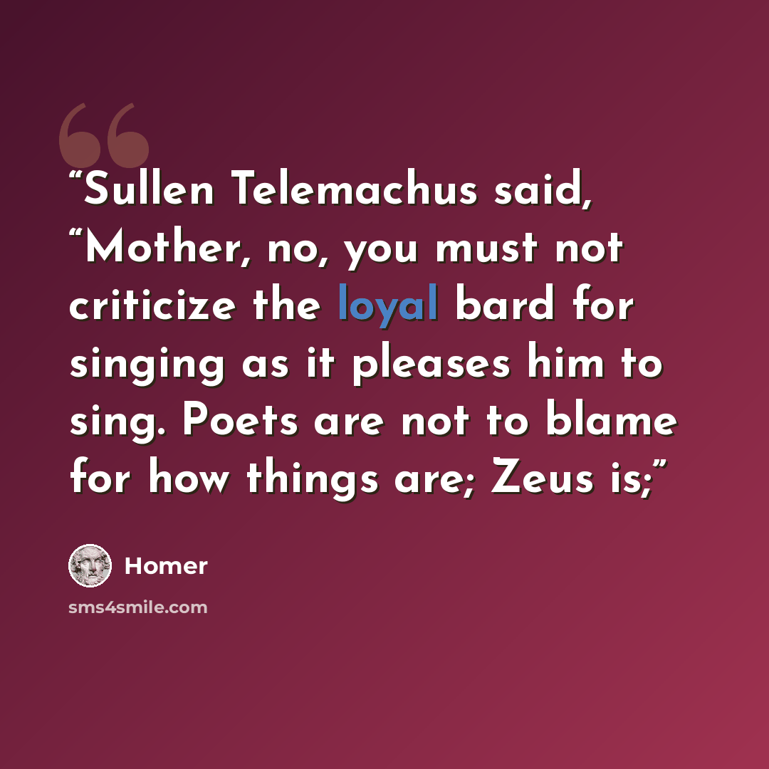 “Sullen Telemachus said, “Mother, no, you must not criticize the loyal bard for singing as it pleases him to sing. Poets are not to blame for how things are; Zeus is;” quote by Homer
