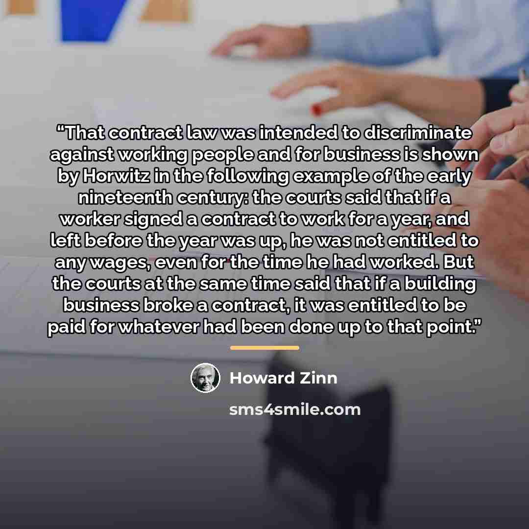 “That contract law was intended to discriminate against working people and for business is shown by Horwitz in the following example of the early nineteenth century: the courts said that if a worker signed a contract to work for a year, and left before the year was up, he was not entitled to any…” quote by Howard Zinn