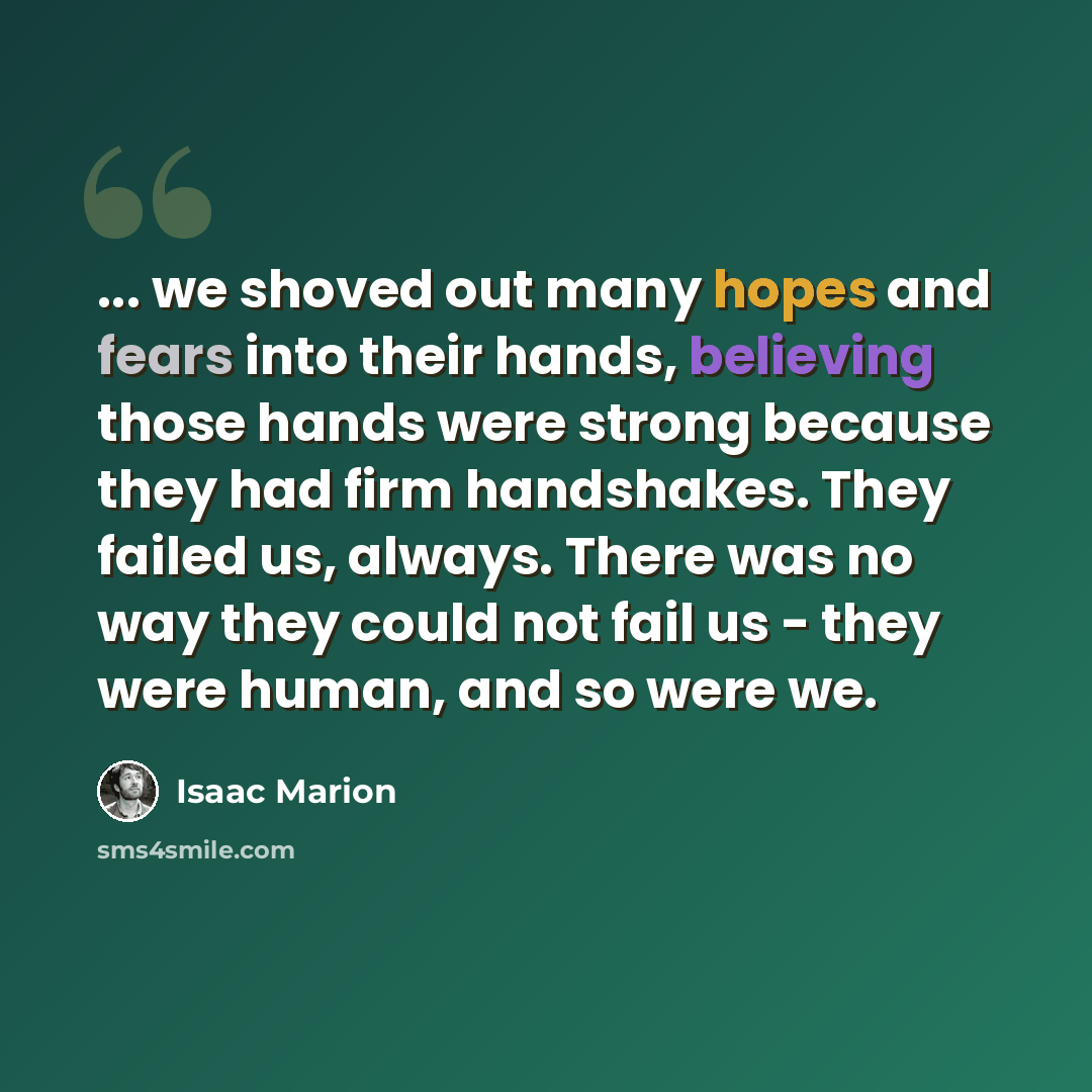 “... we shoved out many hopes and fears into their hands, believing those hands were strong because they had firm handshakes. They failed us, always. There was no way they could not fail us - they were human, and so were we.” quote by Isaac Marion