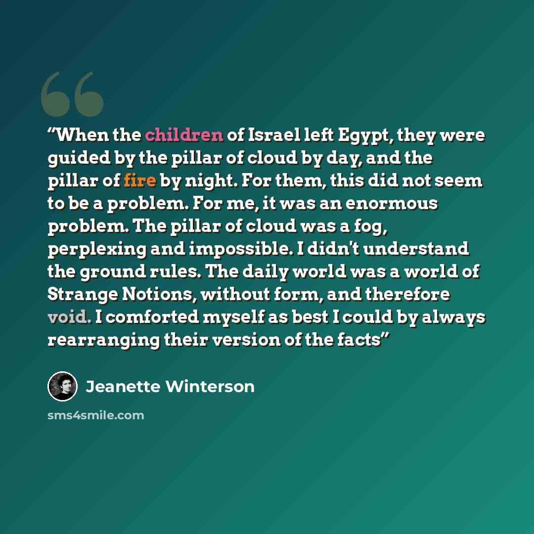 “When the children of Israel left Egypt, they were guided by the pillar of cloud by day, and the pillar of fire by night. For them, this did not seem to be a problem. For me, it was an enormous problem. The pillar of cloud was a fog, perplexing and impossible. I didn't understand the ground rules…” quote by Jeanette Winterson