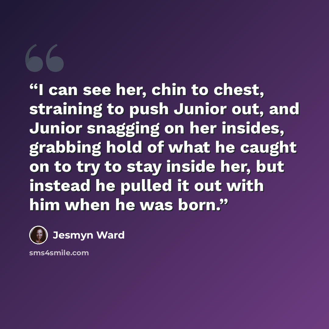 “I can see her, chin to chest, straining to push Junior out, and Junior snagging on her insides, grabbing hold of what he caught on to try to stay inside her, but instead he pulled it out with him when he was born.” quote by Jesmyn Ward