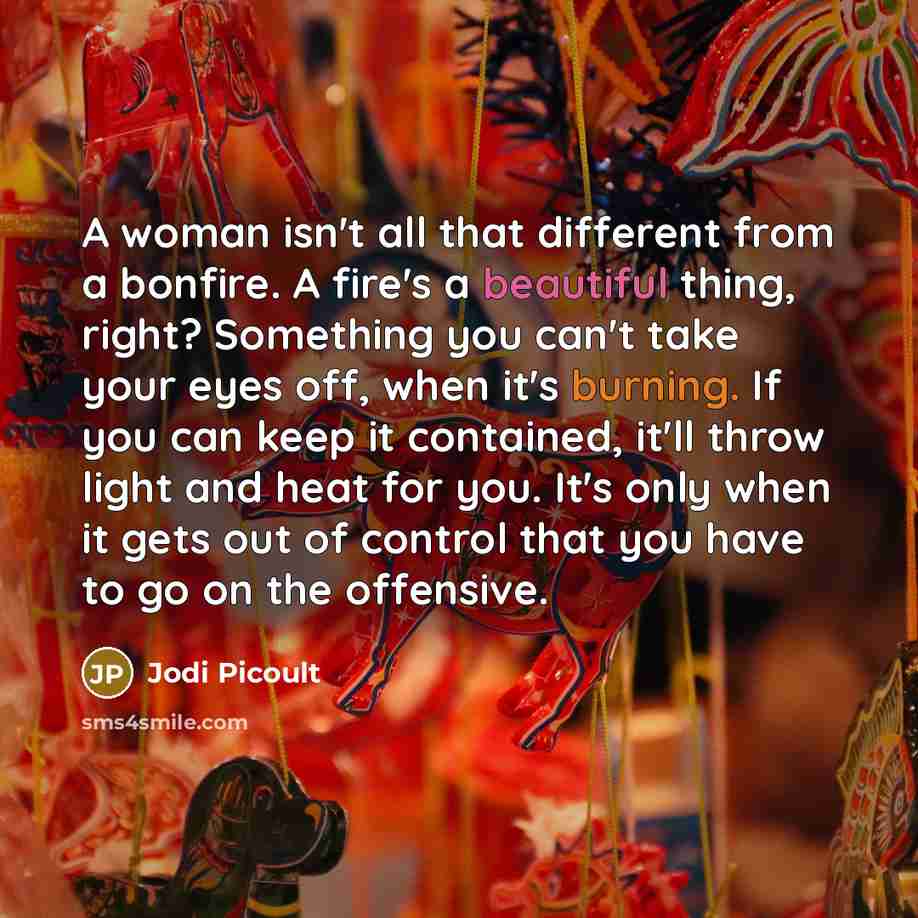 “A woman isn't all that different from a bonfire. A fire's a beautiful thing, right? Something you can't take your eyes off, when it's burning. If you can keep it contained, it'll throw light and heat for you. It's only when it gets out of control that you have to go on the offensive.” quote by Jodi Picoult
