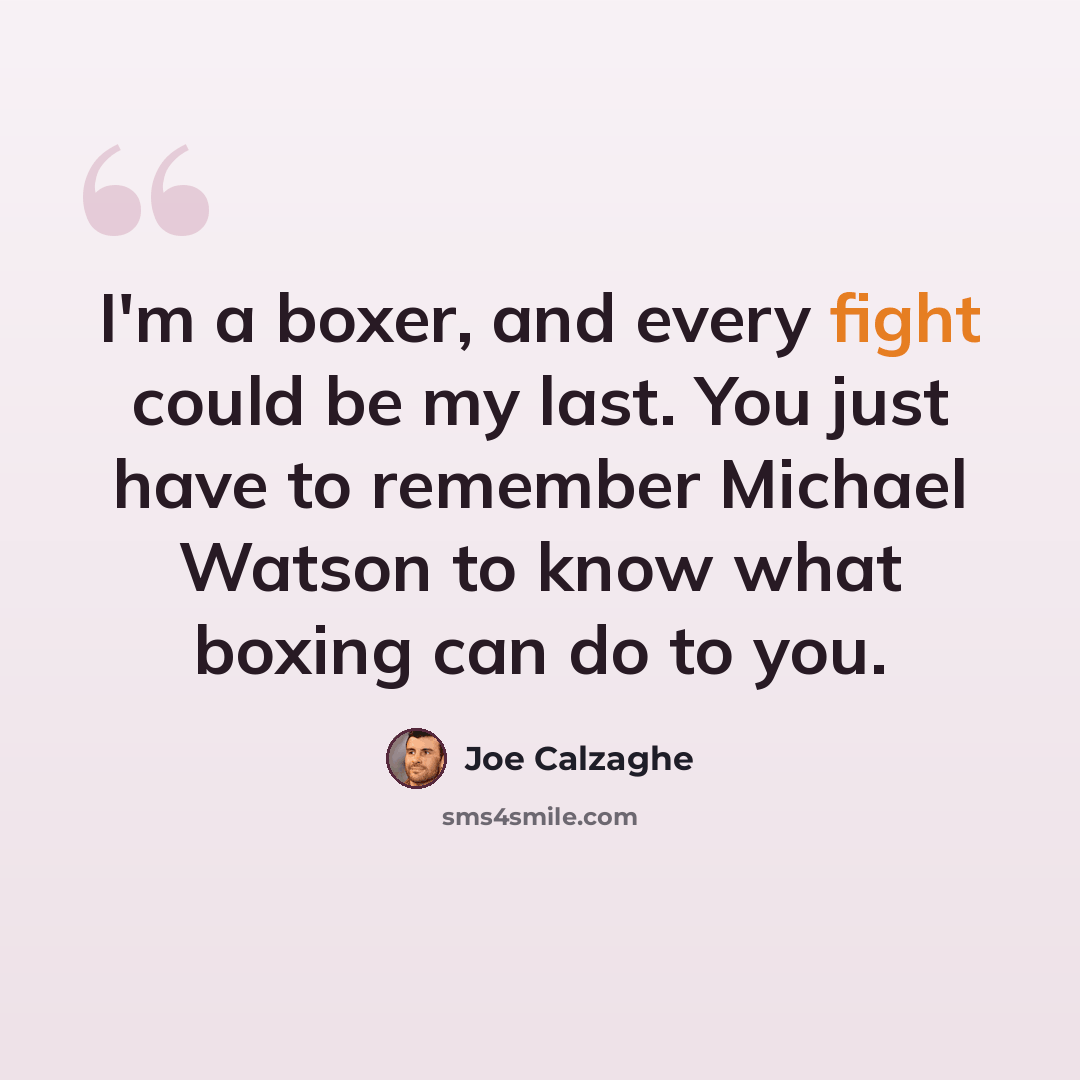 “I'm a boxer, and every fight could be my last. You just have to remember Michael Watson to know what boxing can do to you.” quote by Joe Calzaghe