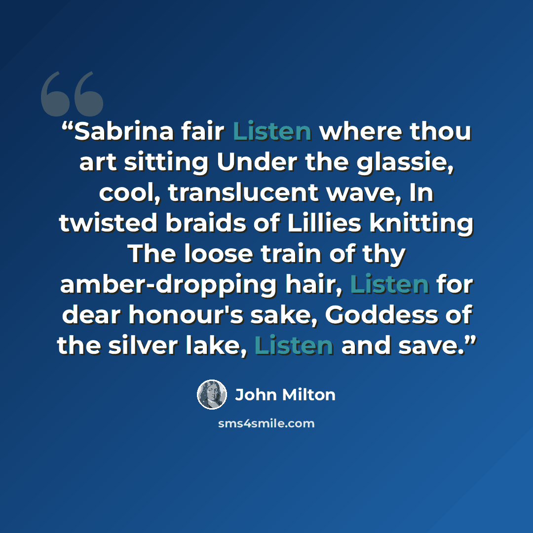 “Sabrina fair Listen where thou art sitting Under the glassie, cool, translucent wave, In twisted braids of Lillies knitting The loose train of thy amber-dropping hair, Listen for dear honour's sake, Goddess of the silver lake, Listen and save.” quote by John Milton