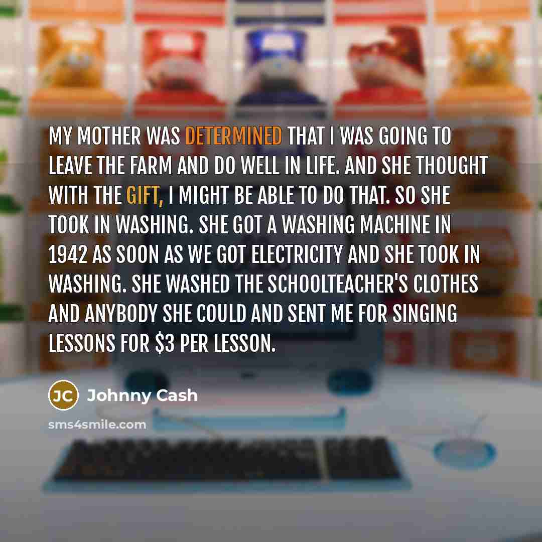 “My mother was determined that I was going to leave the farm and do well in life. And she thought with the gift, I might be able to do that. So she took in washing. She got a washing machine in 1942 as soon as we got electricity and she took in washing. She washed the schoolteacher's clothes and…” quote by Johnny Cash
