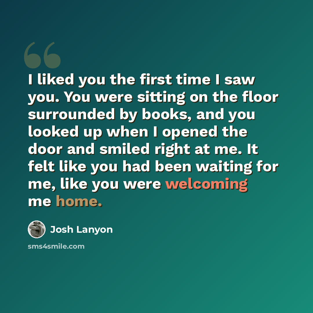“I liked you the first time I saw you. You were sitting on the floor surrounded by books, and you looked up when I opened the door and smiled right at me. It felt like you had been waiting for me, like you were welcoming me home.” quote by Josh Lanyon