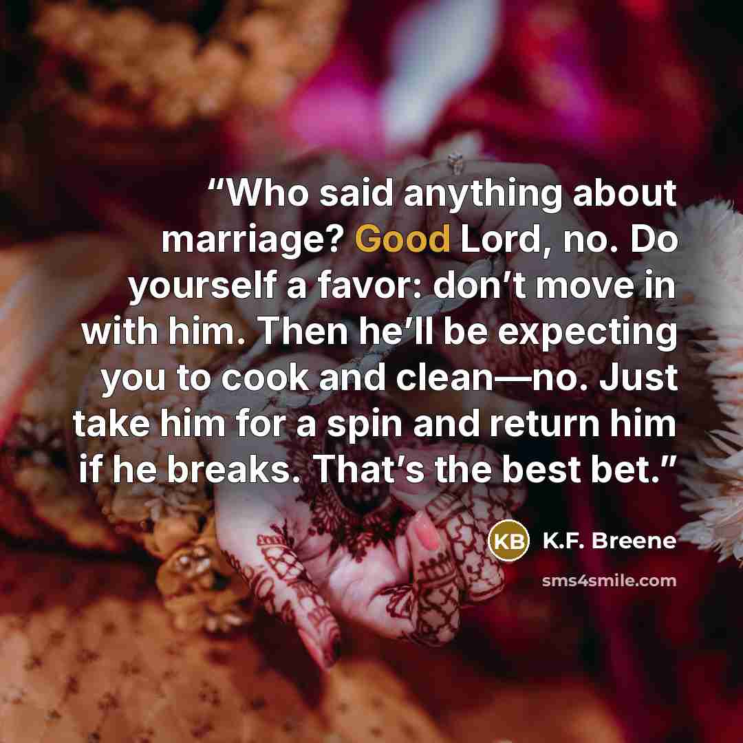 “Who said anything about marriage? Good Lord, no. Do yourself a favor: don’t move in with him. Then he’ll be expecting you to cook and clean—no. Just take him for a spin and return him if he breaks. That’s the best bet.” quote by K.F. Breene