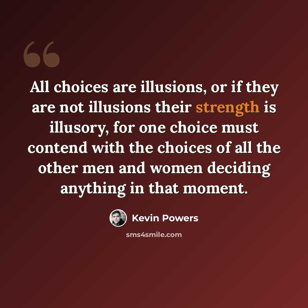 “All choices are illusions, or if they are not illusions their strength is illusory, for one choice must contend with the choices of all the other men and women deciding anything in that moment.” quote by Kevin Powers