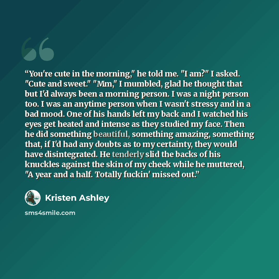 “You're cute in the morning," he told me. "I am?" I asked. "Cute and sweet." "Mm," I mumbled, glad he thought that but I'd always been a morning person. I was a night person too. I was an anytime person when I wasn't stressy and in a bad mood. One of his hands left my back and I watched his eyes…” quote by Kristen Ashley