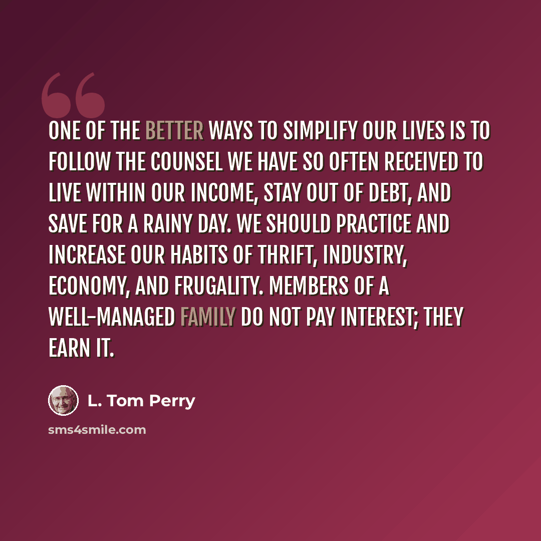 “One of the better ways to simplify our lives is to follow the counsel we have so often received to live within our income, stay out of debt, and save for a rainy day. We should practice and increase our habits of thrift, industry, economy, and frugality. Members of a well-managed family do not pay…” quote by L. Tom Perry