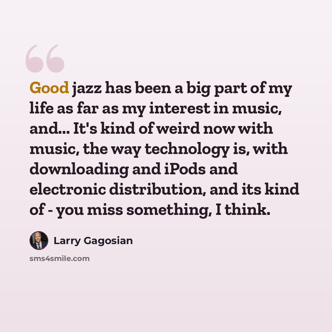 “Good jazz has been a big part of my life as far as my interest in music, and... It's kind of weird now with music, the way technology is, with downloading and iPods and electronic distribution, and its kind of - you miss something, I think.” quote by Larry Gagosian