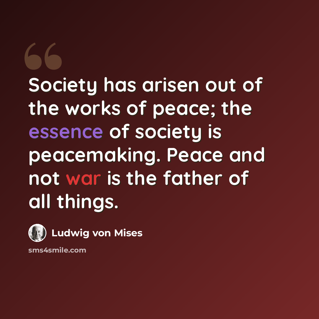 “Society has arisen out of the works of peace; the essence of society is peacemaking. Peace and not war is the father of all things.” quote by Ludwig von Mises