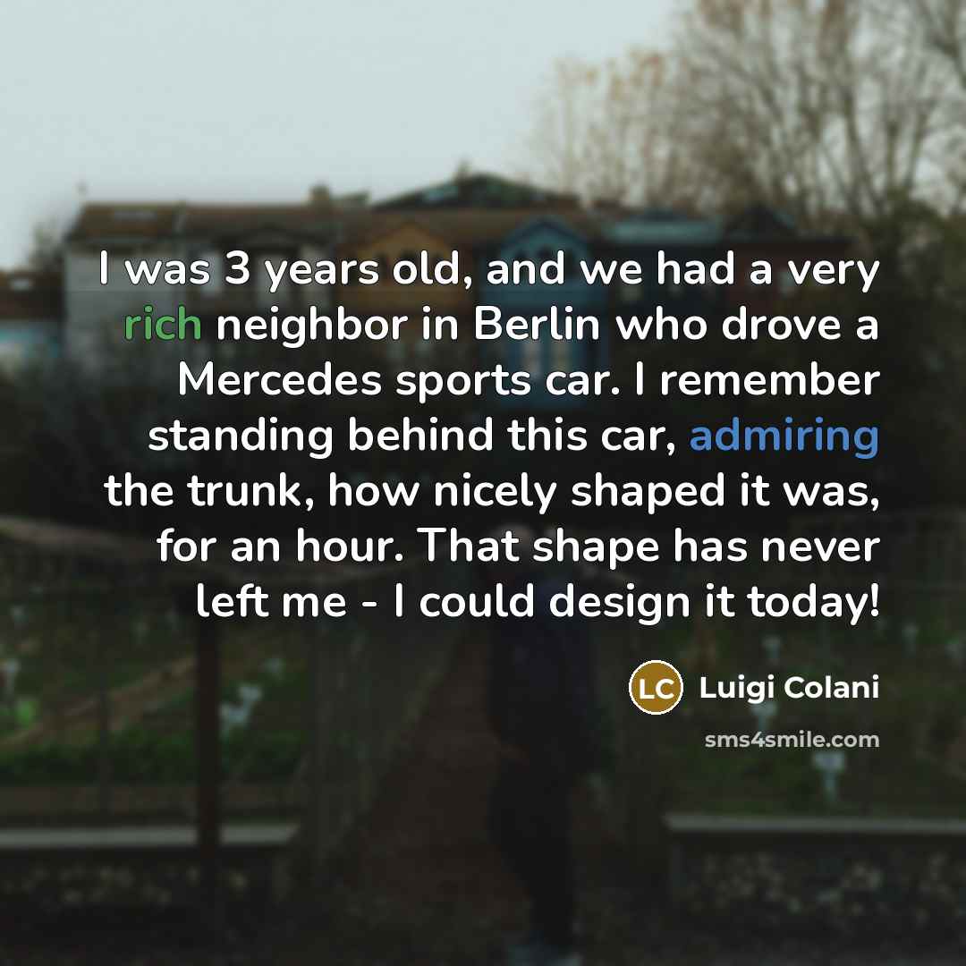 “I was 3 years old, and we had a very rich neighbor in Berlin who drove a Mercedes sports car. I remember standing behind this car, admiring the trunk, how nicely shaped it was, for an hour. That shape has never left me - I could design it today!” quote by Luigi Colani