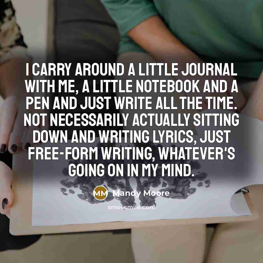 “I carry around a little journal with me, a little notebook and a pen and just write all the time. Not necessarily actually sitting down and writing lyrics, just free-form writing, whatever's going on in my mind.” quote by Mandy Moore