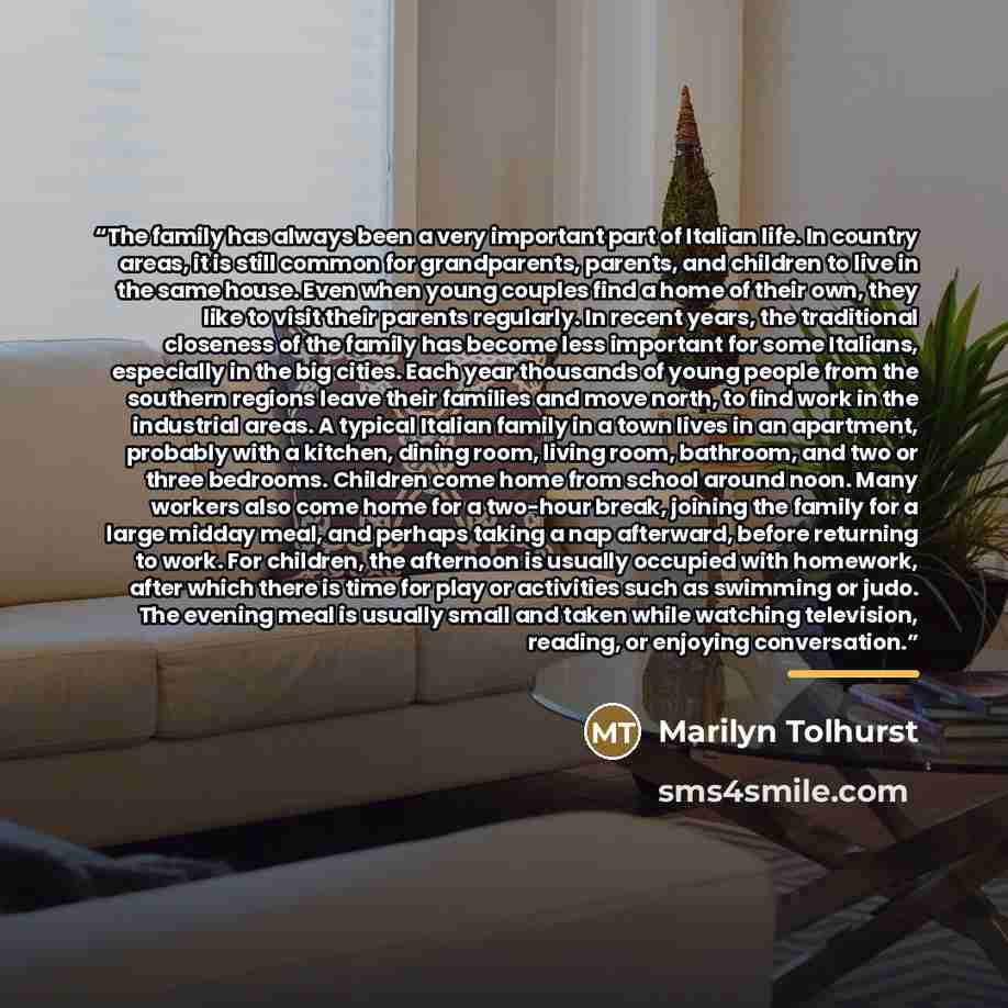 “The family has always been a very important part of Italian life. In country areas, it is still common for grandparents, parents, and children to live in the same house. Even when young couples find a home of their own, they like to visit their parents regularly. In recent years, the traditional…” quote by Marilyn Tolhurst