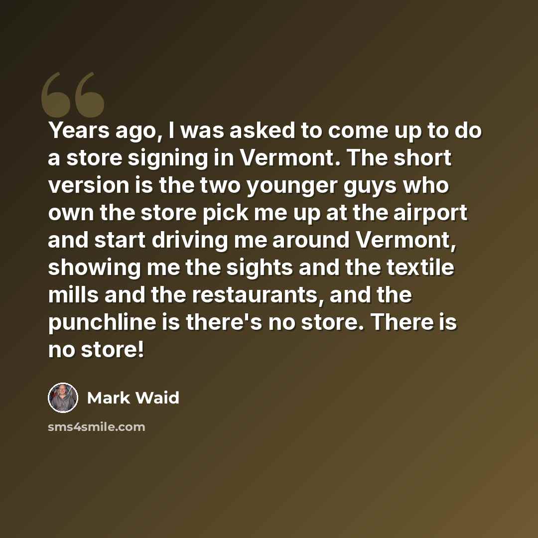 “Years ago, I was asked to come up to do a store signing in Vermont. The short version is the two younger guys who own the store pick me up at the airport and start driving me around Vermont, showing me the sights and the textile mills and the restaurants, and the punchline is there's no store…” quote by Mark Waid
