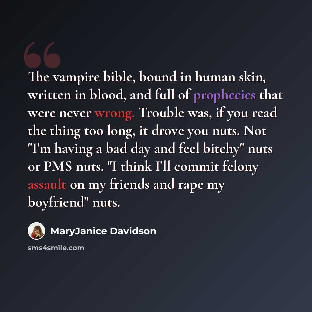 “The vampire bible, bound in human skin, written in blood, and full of prophecies that were never wrong. Trouble was, if you read the thing too long, it drove you nuts. Not "I'm having a bad day and feel bitchy" nuts or PMS nuts. "I think I'll commit felony assault on my friends and rape my…” quote by MaryJanice Davidson