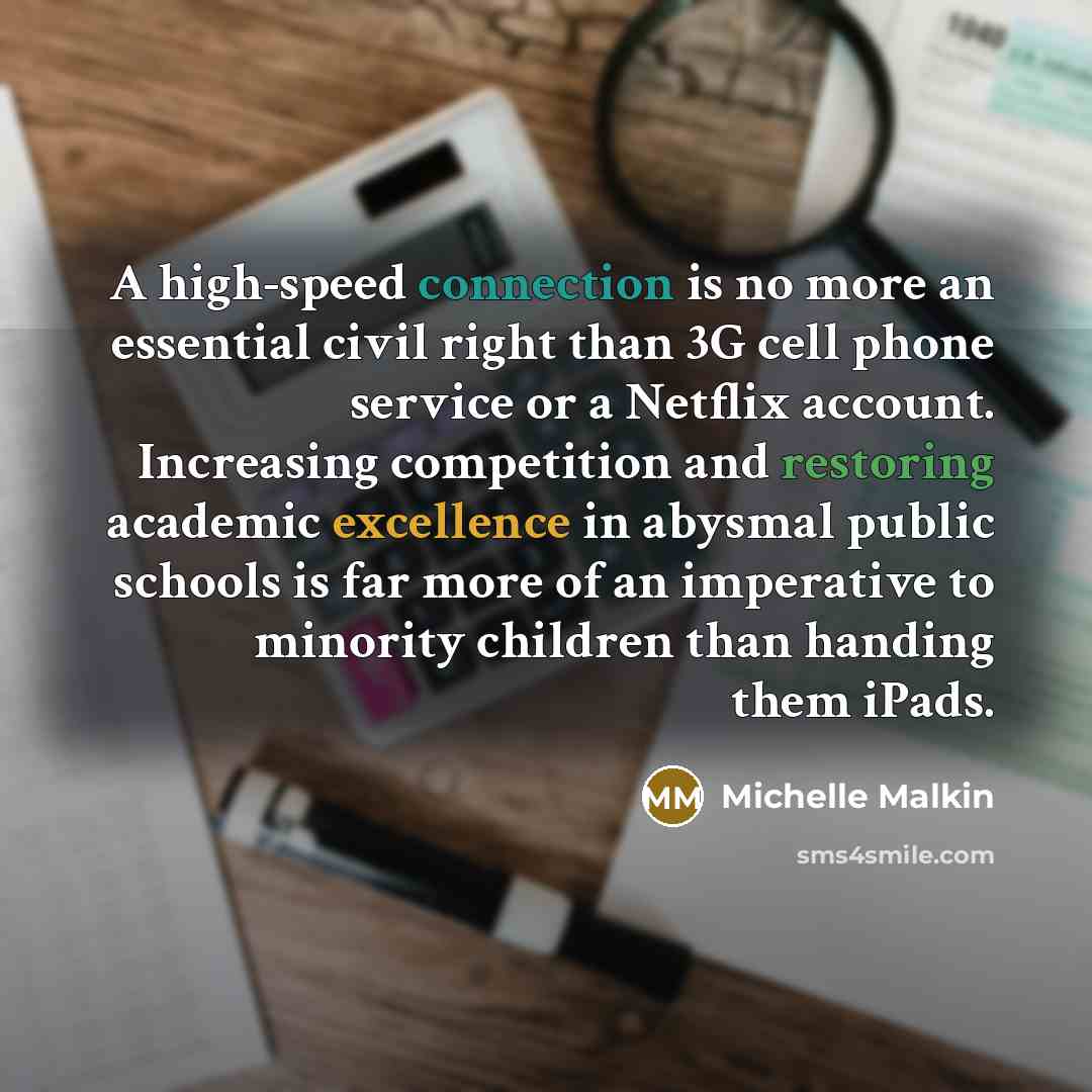 “A high-speed connection is no more an essential civil right than 3G cell phone service or a Netflix account. Increasing competition and restoring academic excellence in abysmal public schools is far more of an imperative to minority children than handing them iPads.” quote by Michelle Malkin