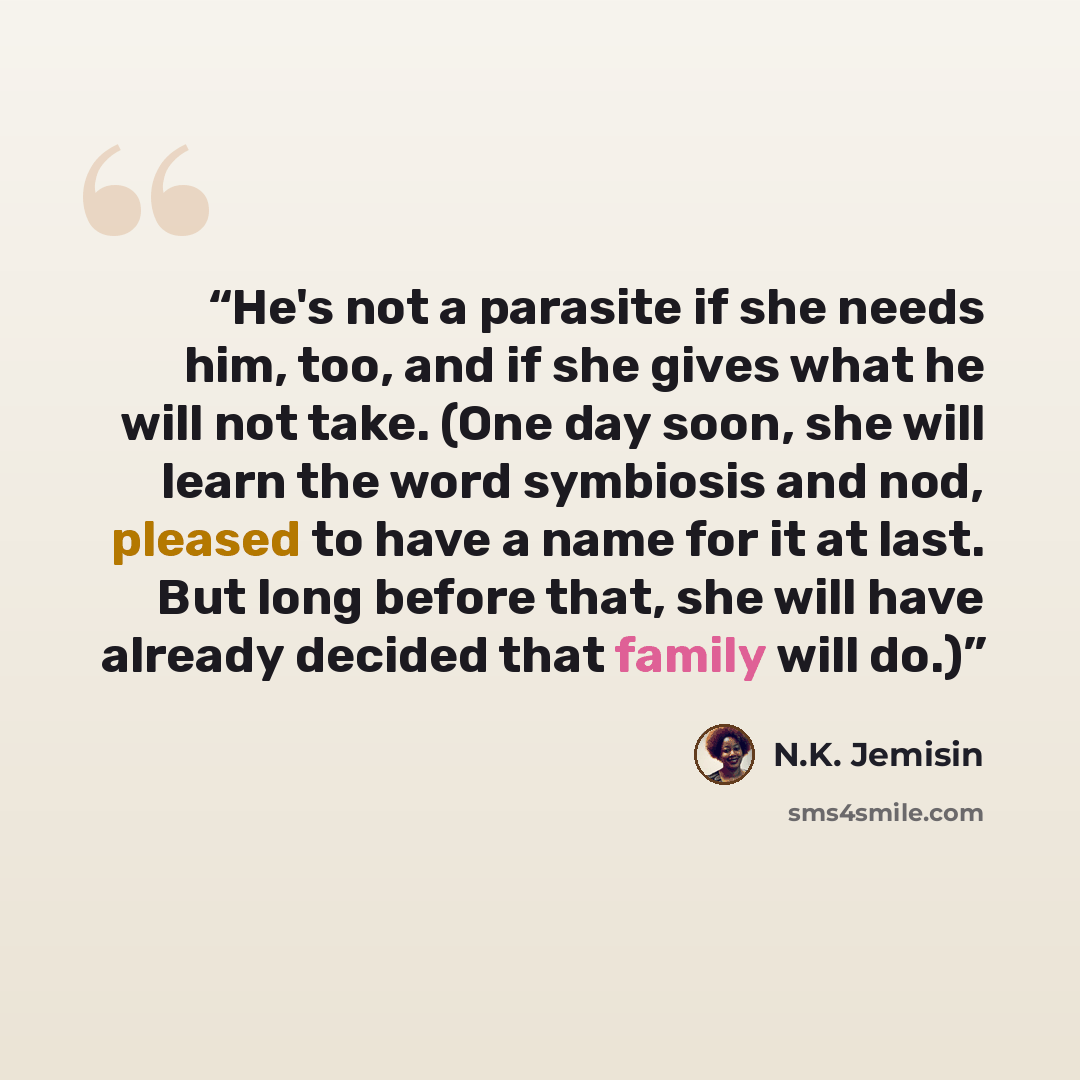 “He's not a parasite if she needs him, too, and if she gives what he will not take. (One day soon, she will learn the word symbiosis and nod, pleased to have a name for it at last. But long before that, she will have already decided that family will do.)” quote by N.K. Jemisin