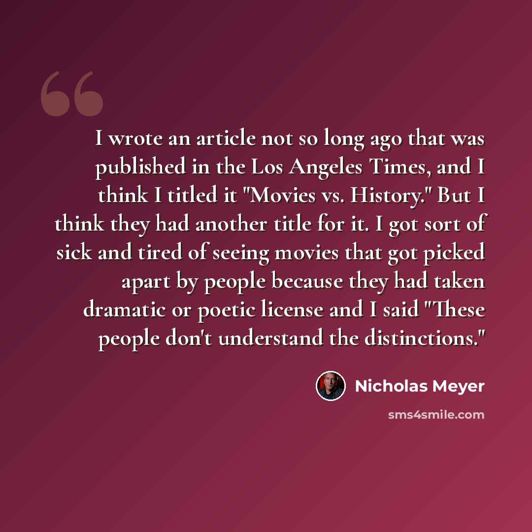 “I wrote an article not so long ago that was published in the Los Angeles Times, and I think I titled it "Movies vs. History." But I think they had another title for it. I got sort of sick and tired of seeing movies that got picked apart by people because they had taken dramatic or poetic license…” quote by Nicholas Meyer