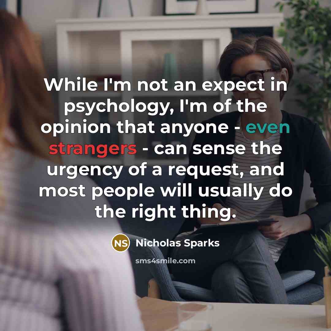 “While I'm not an expect in psychology, I'm of the opinion that anyone - even strangers - can sense the urgency of a request, and most people will usually do the right thing.” quote by Nicholas Sparks