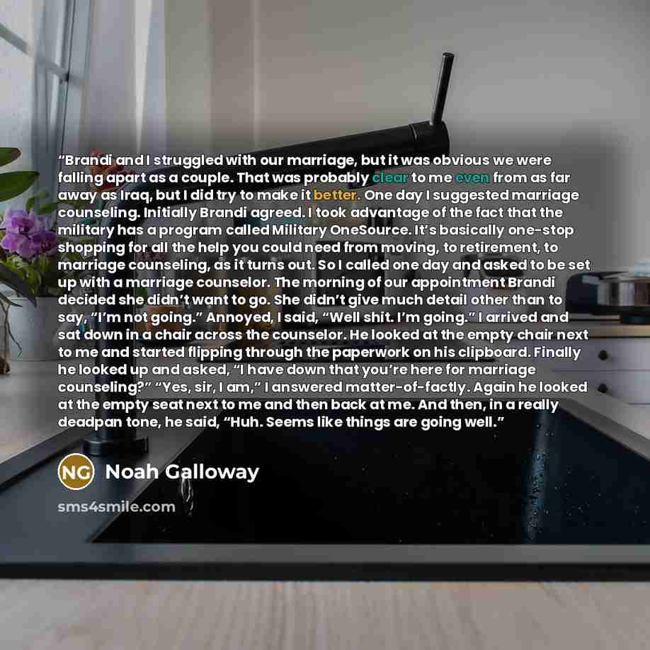 “Brandi and I struggled with our marriage, but it was obvious we were falling apart as a couple. That was probably clear to me even from as far away as Iraq, but I did try to make it better. One day I suggested marriage counseling. Initially Brandi agreed. I took advantage of the fact that the…” quote by Noah Galloway