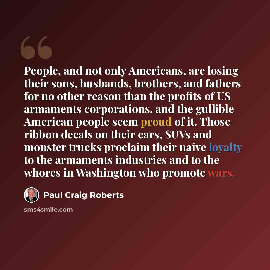 “People, and not only Americans, are losing their sons, husbands, brothers, and fathers for no other reason than the profits of US armaments corporations, and the gullible American people seem proud of it. Those ribbon decals on their cars, SUVs and monster trucks proclaim their naive loyalty to…” quote by Paul Craig Roberts