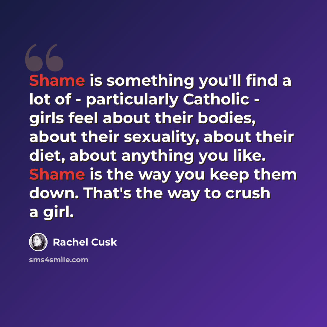 “Shame is something you'll find a lot of - particularly Catholic - girls feel about their bodies, about their sexuality, about their diet, about anything you like. Shame is the way you keep them down. That's the way to crush a girl.” quote by Rachel Cusk