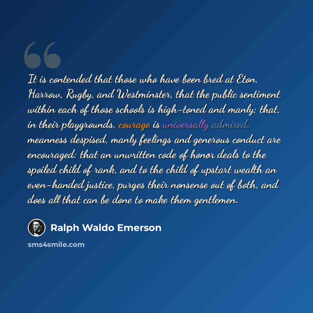 “It is contended that those who have been bred at Eton, Harrow, Rugby, and Westminster, that the public sentiment within each of those schools is high-toned and manly; that, in their playgrounds, courage is universally admired, meanness despised, manly feelings and generous conduct are encouraged…” quote by Ralph Waldo Emerson