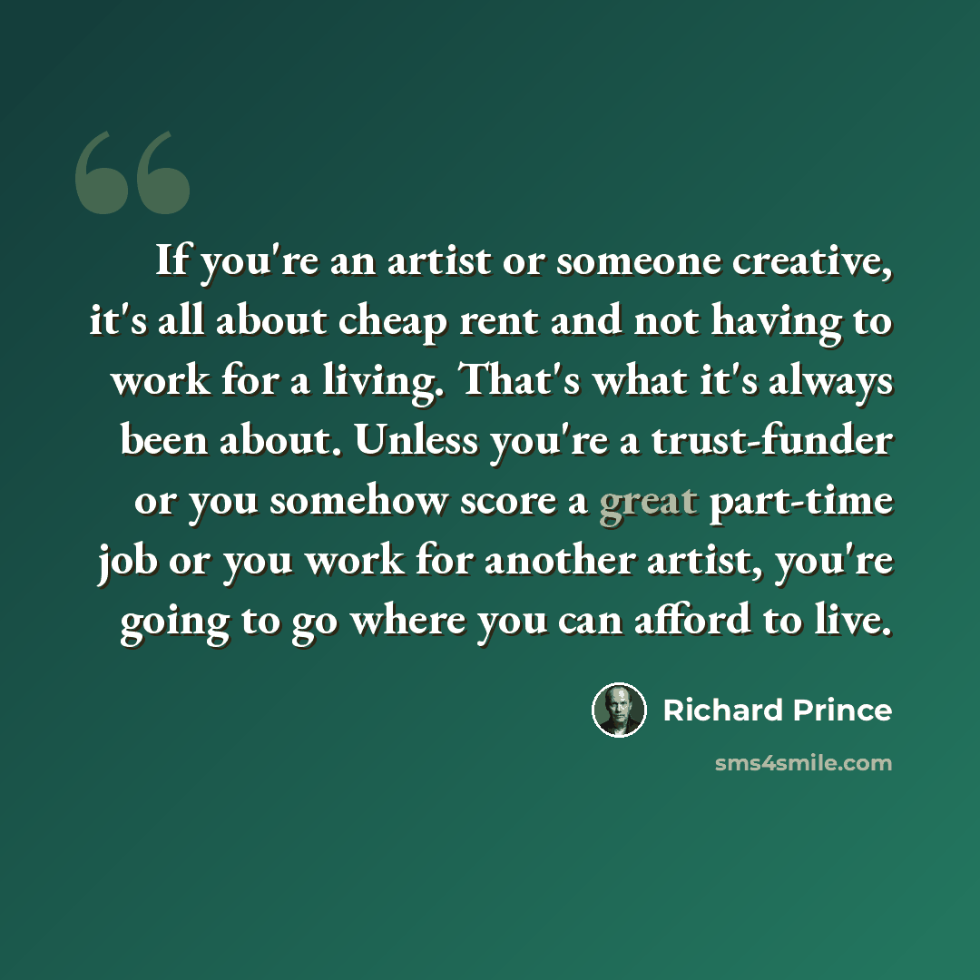 “If you're an artist or someone creative, it's all about cheap rent and not having to work for a living. That's what it's always been about. Unless you're a trust-funder or you somehow score a great part-time job or you work for another artist, you're going to go where you can afford to live.” quote by Richard Prince