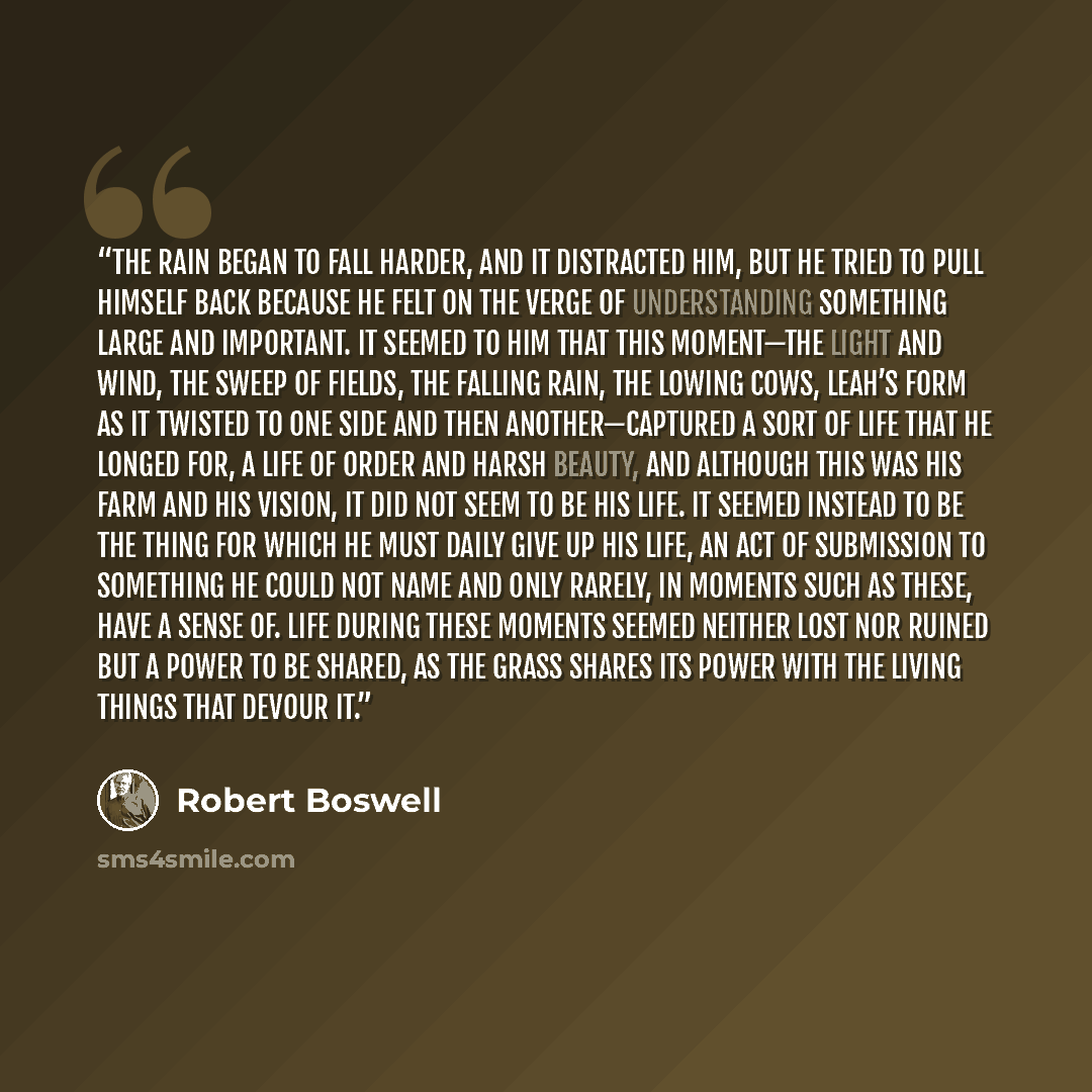 “The rain began to fall harder, and it distracted him, but he tried to pull himself back because he felt on the verge of understanding something large and important. It seemed to him that this moment—the light and wind, the sweep of fields, the falling rain, the lowing cows, Leah’s form as it…” quote by Robert Boswell